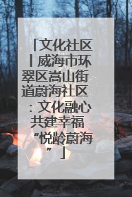 文化社区丨威海市环翠区嵩山街道蔚海社区：文化融心 共建幸福“悦龄蔚海”