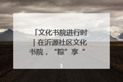 文化书院进行时｜在沂源社区文化书院，“粽”享“端午”美好时光