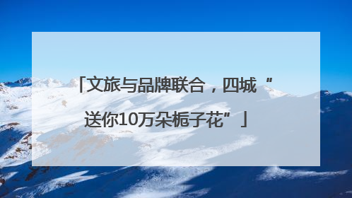 文旅与品牌联合，四城“送你10万朵栀子花”