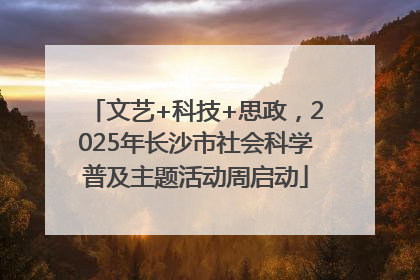 文艺+科技+思政，2025年长沙市社会科学普及主题活动周启动