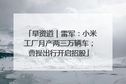 早资道｜雷军：小米工厂月产两三万辆车；曹操出行开启招股
