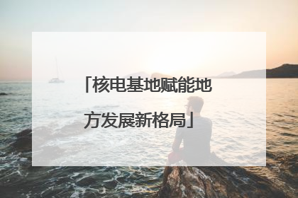 核电基地赋能地方发展新格局