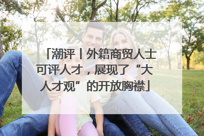 潮评丨外籍商贸人士可评人才，展现了“大人才观”的开放胸襟