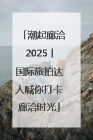 潮起廊洽2025丨国际旅拍达人喊你打卡廊洽时光