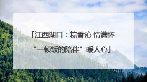 江西湖口：粽香沁 情满怀 “一顿饭的陪伴”暖人心