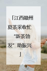 江西赣州夏茶采收忙 “新茶勃发”助振兴