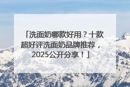 洗面奶哪款好用？十款超好评洗面奶品牌推荐，2025公开分享！