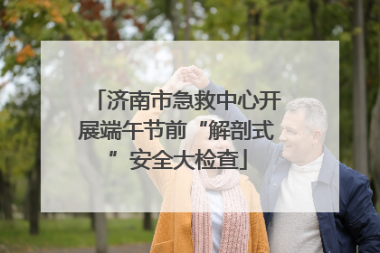 济南市急救中心开展端午节前“解剖式”安全大检查
