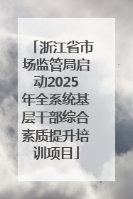 浙江省市场监管局启动2025年全系统基层干部综合素质提升培训项目