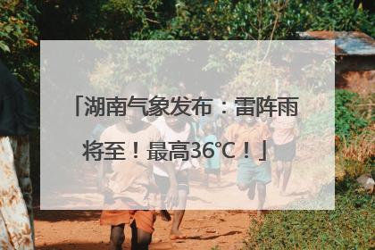 湖南气象发布：雷阵雨将至！最高36℃！