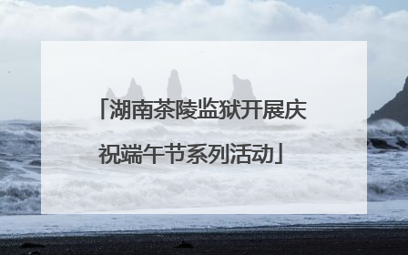 湖南茶陵监狱开展庆祝端午节系列活动