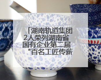 湖南轨道集团2人荣列湖南省国有企业第二届“百名工匠传薪火”活动“国企工匠”人才宣传名单