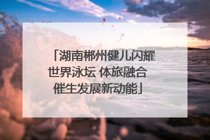 湖南郴州健儿闪耀世界泳坛 体旅融合催生发展新动能