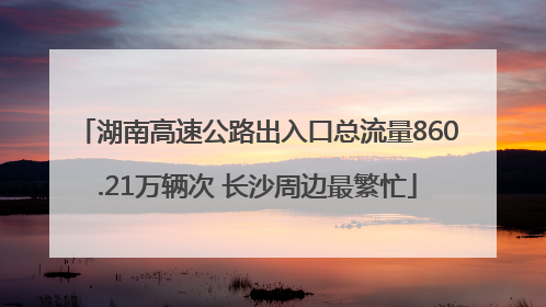 湖南高速公路出入口总流量860.21万辆次 长沙周边最繁忙
