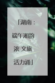 湖南：端午湘韵浓 文旅活力涌