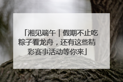 湘见端午｜假期不止吃粽子看龙舟，还有这些精彩赛事活动等你来