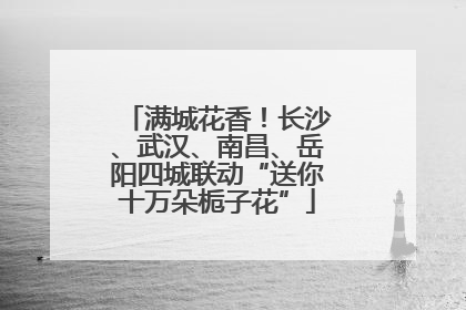 满城花香！长沙、武汉、南昌、岳阳四城联动“送你十万朵栀子花”