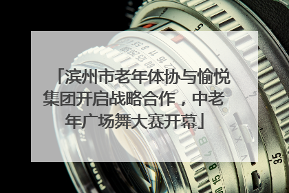 滨州市老年体协与愉悦集团开启战略合作，中老年广场舞大赛开幕