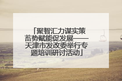 聚智汇力谋实策 蓄势赋能促发展——天津市发改委举行专题培训研讨活动