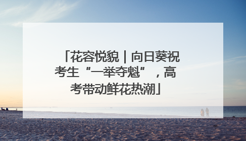 花容悦貌｜向日葵祝考生“一举夺魁”，高考带动鲜花热潮