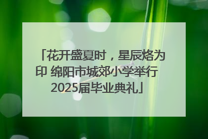 花开盛夏时，星辰烙为印 绵阳市城郊小学举行2025届毕业典礼