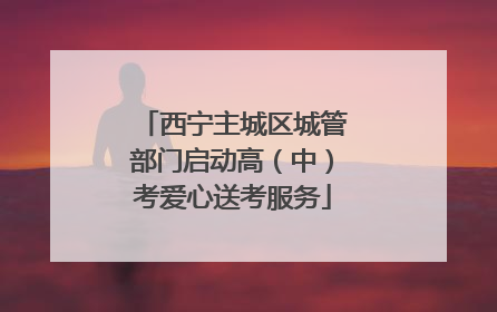 西宁主城区城管部门启动高（中）考爱心送考服务