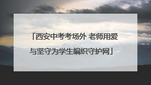 西安中考考场外 老师用爱与坚守为学生编织守护网