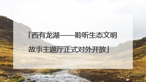 西有龙湖——聆听生态文明故事主题厅正式对外开放