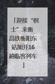 迎接“棋士”来衡 高铁衡阳东站加开16趟临客列车