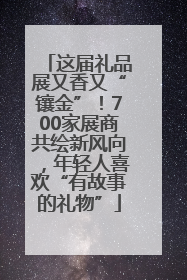 这届礼品展又香又“镶金”！700家展商共绘新风向，年轻人喜欢“有故事的礼物”