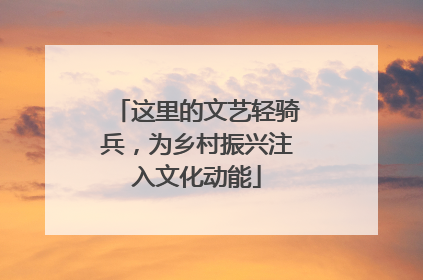 这里的文艺轻骑兵，为乡村振兴注入文化动能