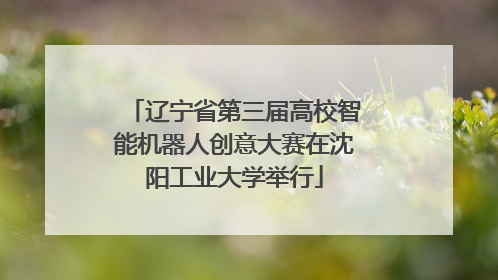 辽宁省第三届高校智能机器人创意大赛在沈阳工业大学举行