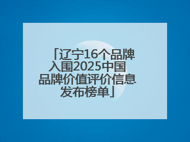 辽宁16个品牌入围2025中国品牌价值评价信息发布榜单