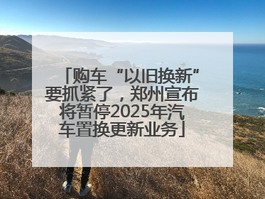购车“以旧换新”要抓紧了，郑州宣布将暂停2025年汽车置换更新业务