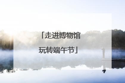 走进博物馆 玩转端午节