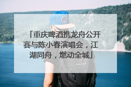 重庆啤酒携龙舟公开赛与陈小春演唱会，江湖同舟，燃动全城