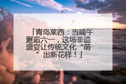 青岛莱西：当端午邂逅六一，这场非遗盛宴让传统文化“萌”出新花样！