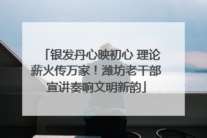银发丹心映初心 理论薪火传万家！潍坊老干部宣讲奏响文明新韵