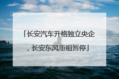 长安汽车升格独立央企，长安东风重组暂停