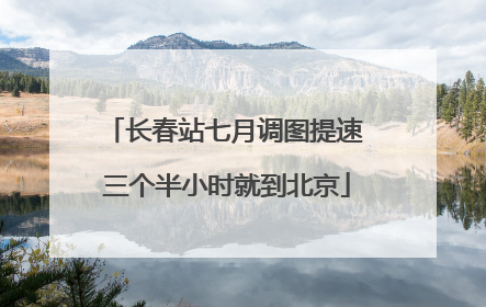 长春站七月调图提速 三个半小时就到北京