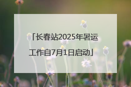 长春站2025年暑运工作自7月1日启动