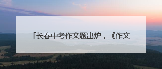 长春中考作文题出炉，《作文与考试》吉畅主编这样解读