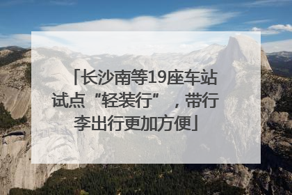 长沙南等19座车站试点“轻装行”，带行李出行更加方便