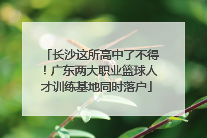 长沙这所高中了不得！广东两大职业篮球人才训练基地同时落户