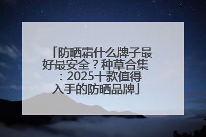 防晒霜什么牌子最好最安全？种草合集：2025十款值得入手的防晒品牌