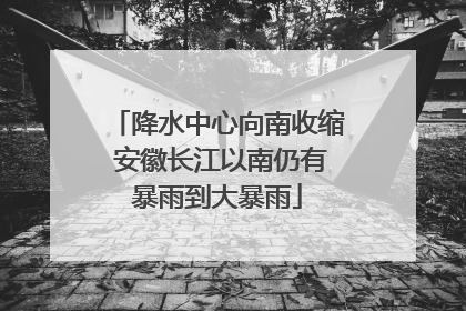 降水中心向南收缩 安徽长江以南仍有暴雨到大暴雨