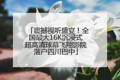 震撼视听盛宴！全国最大16K沉浸式超高清球幕飞翔影院落户四川巴中