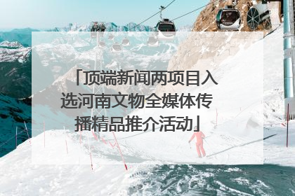 顶端新闻两项目入选河南文物全媒体传播精品推介活动