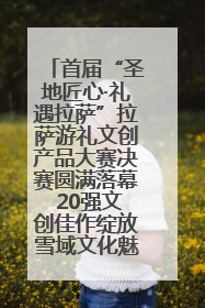 首届“圣地匠心·礼遇拉萨”拉萨游礼文创产品大赛决赛圆满落幕 20强文创佳作绽放雪域文化魅力