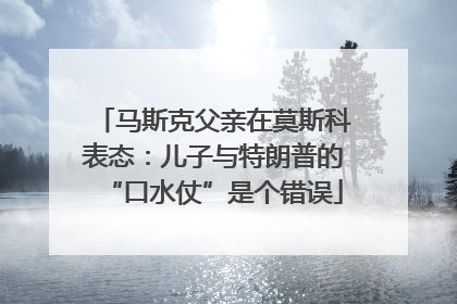 马斯克父亲在莫斯科表态：儿子与特朗普的“口水仗”是个错误